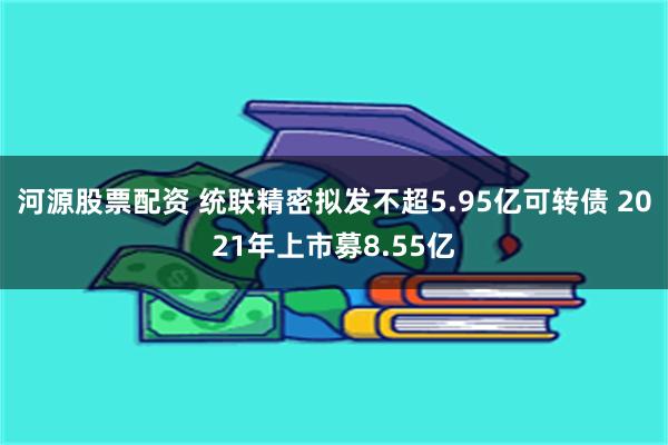 河源股票配资 统联精密拟发不超5.95亿可转债 2021年上市募8.55亿