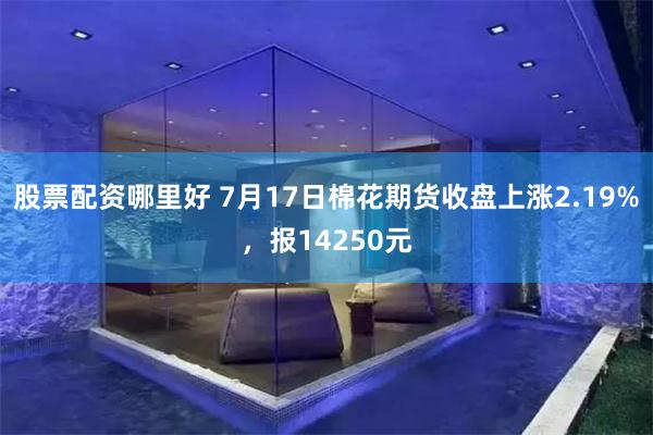股票配资哪里好 7月17日棉花期货收盘上涨2.19%，报14250元