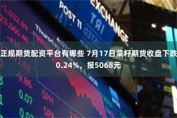 正规期货配资平台有哪些 7月17日菜籽期货收盘下跌0.24%，报5068元