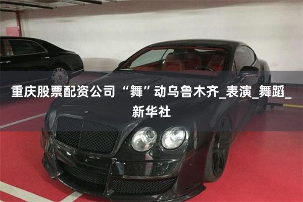 重庆股票配资公司 “舞”动乌鲁木齐_表演_舞蹈_新华社