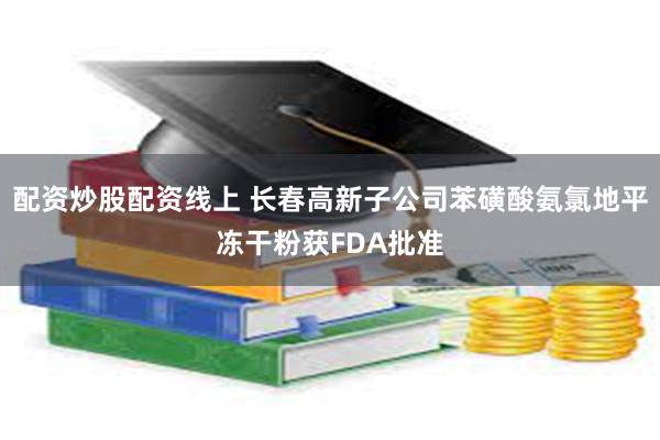 配资炒股配资线上 长春高新子公司苯磺酸氨氯地平冻干粉获FDA批准