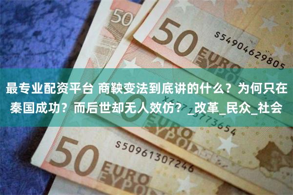 最专业配资平台 商鞅变法到底讲的什么？为何只在秦国成功？而后世却无人效仿？_改革_民众_社会