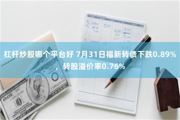 杠杆炒股哪个平台好 7月31日福新转债下跌0.89%，转股溢价率0.76%