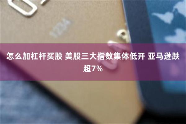 怎么加杠杆买股 美股三大指数集体低开 亚马逊跌超7%