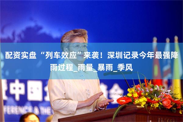 配资实盘 “列车效应”来袭！深圳记录今年最强降雨过程_雨量_暴雨_季风