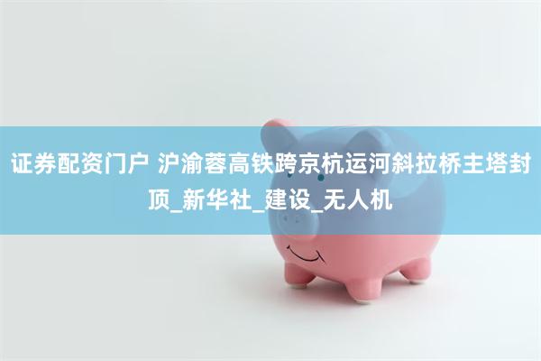 证券配资门户 沪渝蓉高铁跨京杭运河斜拉桥主塔封顶_新华社_建设_无人机