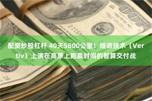 配资炒股杠杆 40天5800公里！维谛技术（Vertiv）上演在高原上跑赢时间的智算交付战