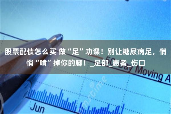 股票配债怎么买 做“足”功课！别让糖尿病足，悄悄“啃”掉你的脚！_足部_患者_伤口