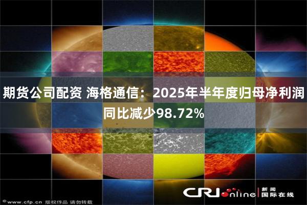 期货公司配资 海格通信：2025年半年度归母净利润同比减少98.72%