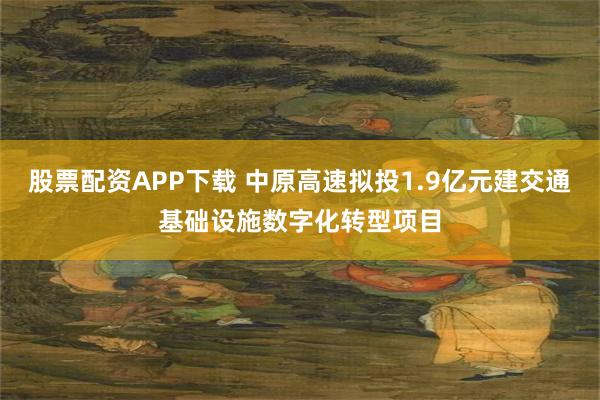 股票配资APP下载 中原高速拟投1.9亿元建交通基础设施数字化转型项目