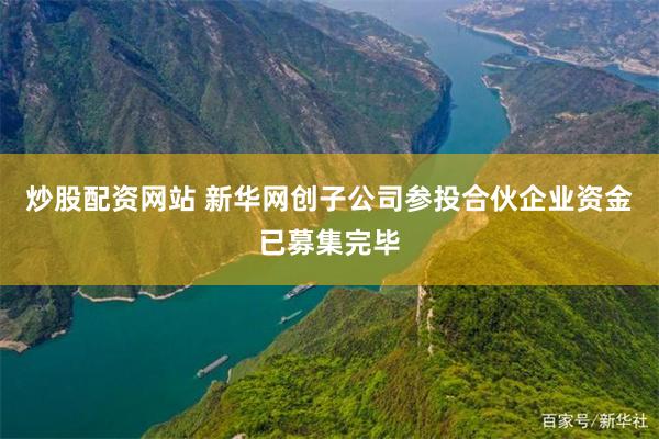 炒股配资网站 新华网创子公司参投合伙企业资金已募集完毕