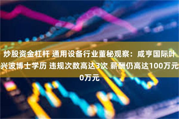 炒股资金杠杆 通用设备行业董秘观察：咸亨国际叶兴波博士学历 违规次数高达3次 薪酬仍高达100万元