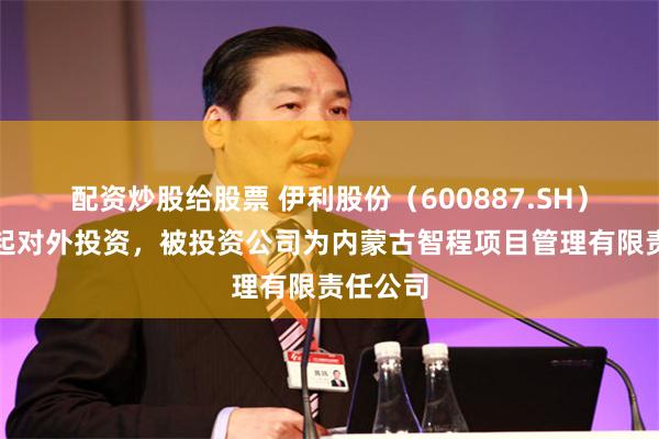配资炒股给股票 伊利股份（600887.SH）新增一起对外投资，被投资公司为内蒙古智程项目管理有限责任公司