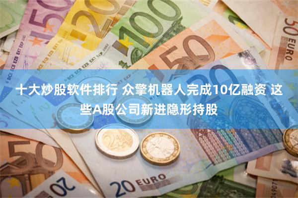 十大炒股软件排行 众擎机器人完成10亿融资 这些A股公司新进隐形持股