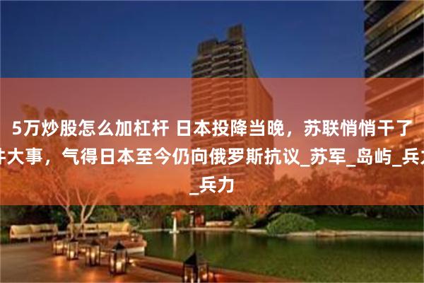5万炒股怎么加杠杆 日本投降当晚，苏联悄悄干了件大事，气得日本至今仍向俄罗斯抗议_苏军_岛屿_兵力