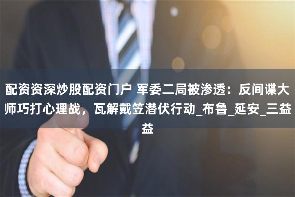 配资资深炒股配资门户 军委二局被渗透：反间谍大师巧打心理战，瓦解戴笠潜伏行动_布鲁_延安_三益