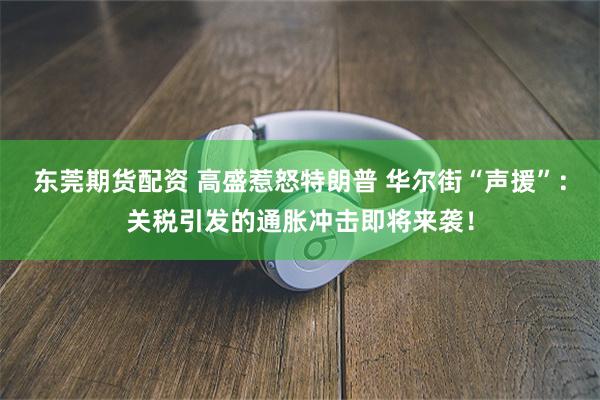 东莞期货配资 高盛惹怒特朗普 华尔街“声援”：关税引发的通胀冲击即将来袭！