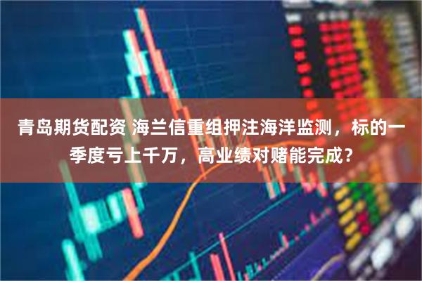 青岛期货配资 海兰信重组押注海洋监测，标的一季度亏上千万，高业绩对赌能完成？