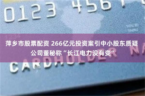 萍乡市股票配资 266亿元投资案引中小股东质疑 公司董秘称“长江电力没有变”