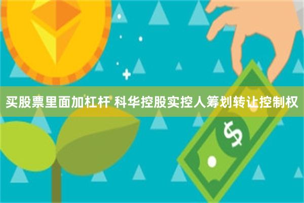 买股票里面加杠杆 科华控股实控人筹划转让控制权