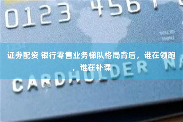 证劵配资 银行零售业务梯队格局背后，谁在领跑，谁在补课