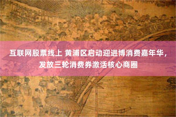互联网股票线上 黄浦区启动迎进博消费嘉年华，发放三轮消费券激活核心商圈