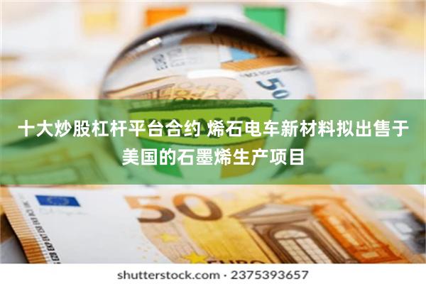 十大炒股杠杆平台合约 烯石电车新材料拟出售于美国的石墨烯生产项目