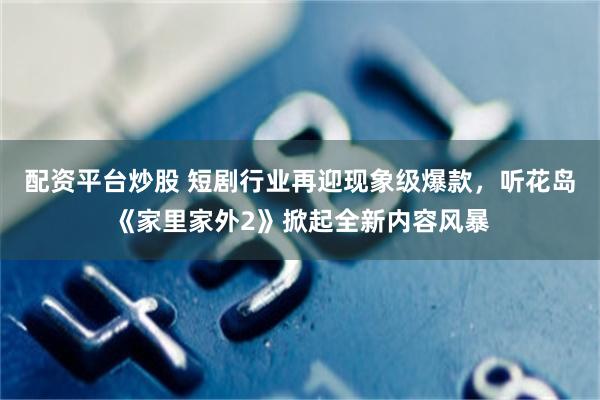 配资平台炒股 短剧行业再迎现象级爆款，听花岛《家里家外2》掀起全新内容风暴