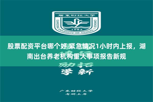 股票配资平台哪个好 紧急情况1小时内上报，湖南出台养老机构重大事项报告新规